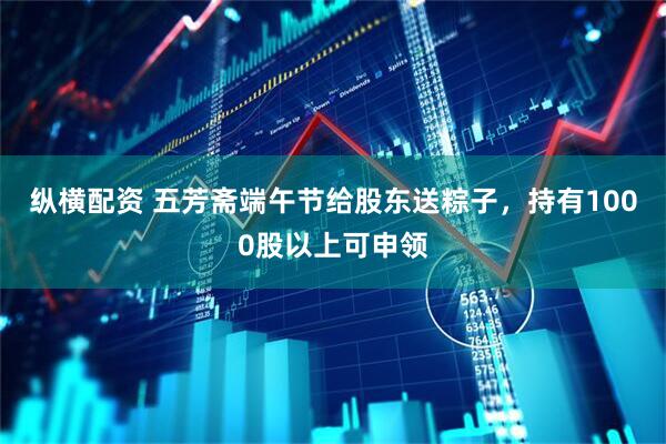 纵横配资 五芳斋端午节给股东送粽子，持有1000股以上可申领