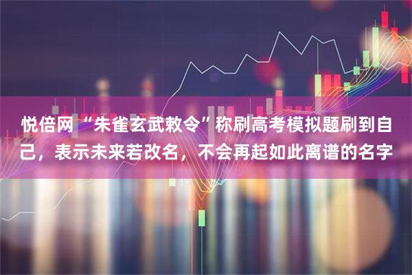 悦倍网 “朱雀玄武敕令”称刷高考模拟题刷到自己，表示未来若改名，不会再起如此离谱的名字