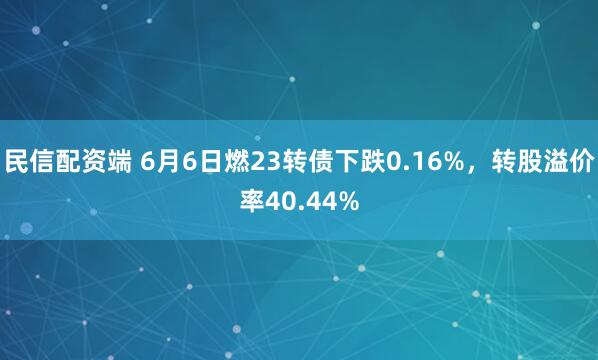 民信配资端 6月6日燃23转债下跌0.16%，转股溢价率40.44%