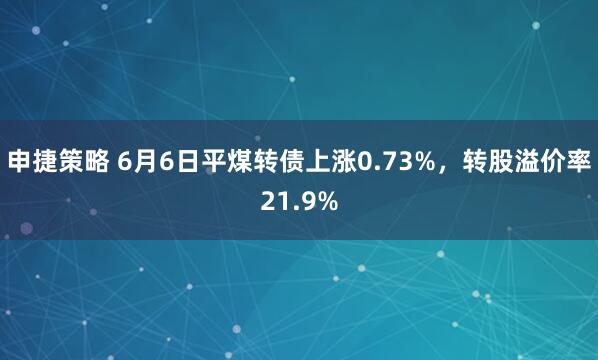 申捷策略 6月6日平煤转债上涨0.73%，转股溢价率21.9%