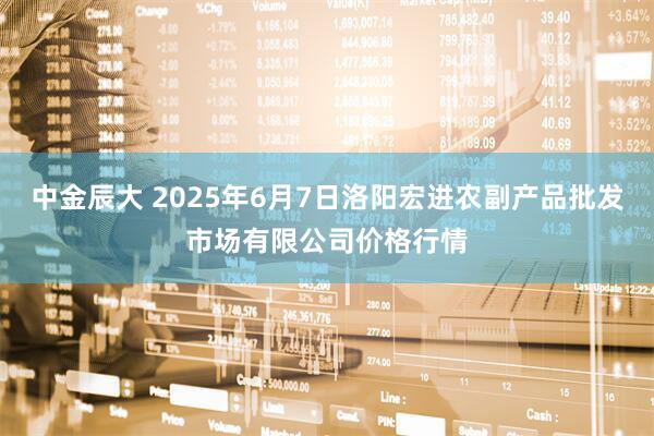 中金辰大 2025年6月7日洛阳宏进农副产品批发市场有限公司价格行情