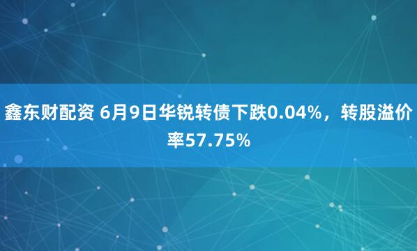 鑫东财配资 6月9日华锐转债下跌0.04%，转股溢价率57.75%