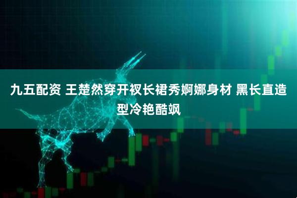 九五配资 王楚然穿开衩长裙秀婀娜身材 黑长直造型冷艳酷飒