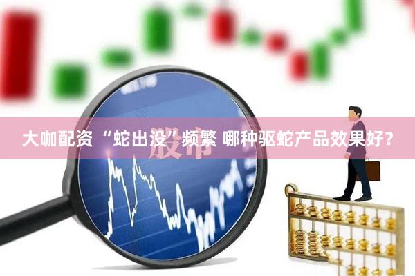 大咖配资 “蛇出没”频繁 哪种驱蛇产品效果好？