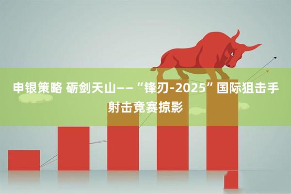 申银策略 砺剑天山——“锋刃-2025”国际狙击手射击竞赛掠影