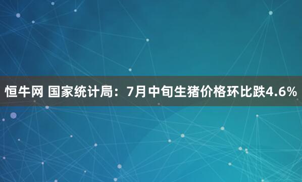 恒牛网 国家统计局：7月中旬生猪价格环比跌4.6%