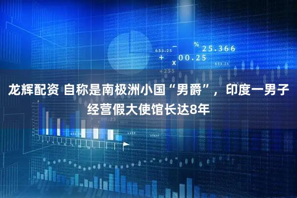 龙辉配资 自称是南极洲小国“男爵”，印度一男子经营假大使馆长达8年