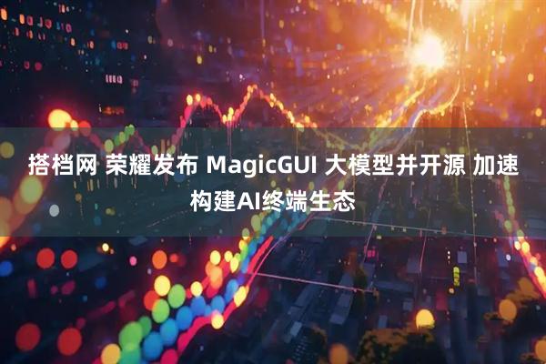 搭档网 荣耀发布 MagicGUI 大模型并开源 加速构建AI终端生态
