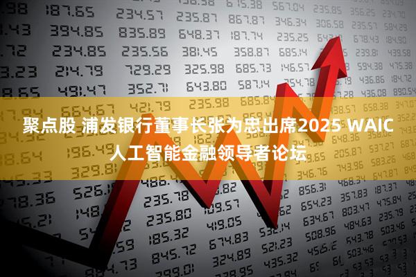 聚点股 浦发银行董事长张为忠出席2025 WAIC人工智能金融领导者论坛
