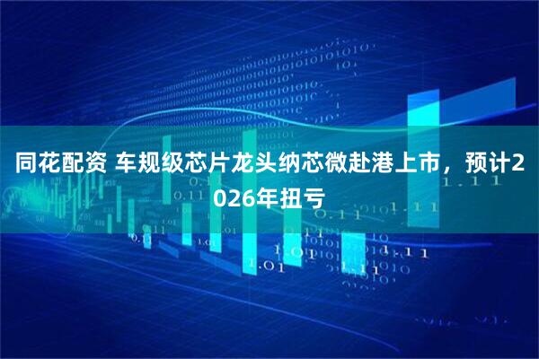 同花配资 车规级芯片龙头纳芯微赴港上市，预计2026年扭亏