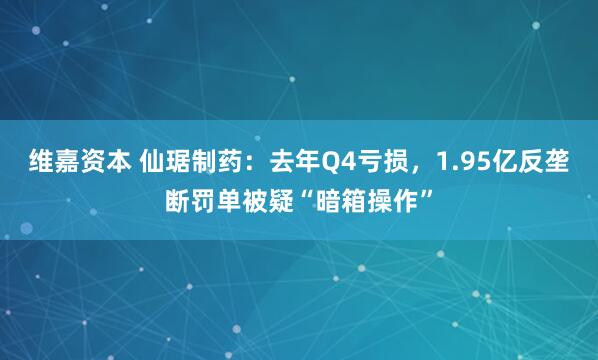 维嘉资本 仙琚制药：去年Q4亏损，1.95亿反垄断罚单被疑“暗箱操作”