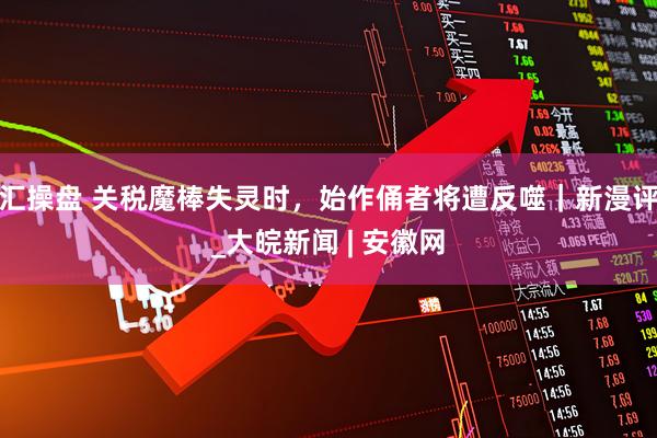 汇操盘 关税魔棒失灵时，始作俑者将遭反噬｜新漫评_大皖新闻 | 安徽网