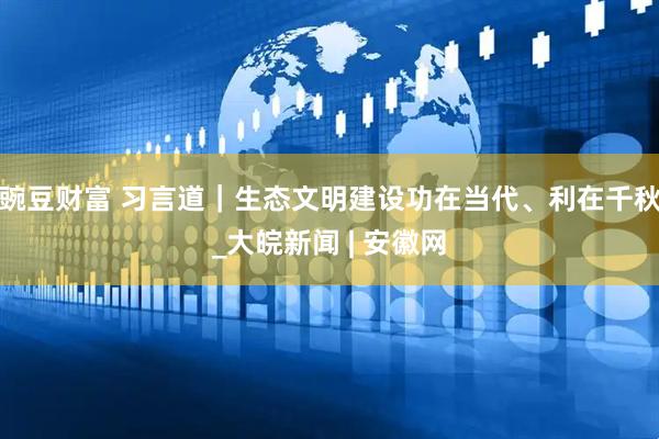 豌豆财富 习言道｜生态文明建设功在当代、利在千秋_大皖新闻 | 安徽网