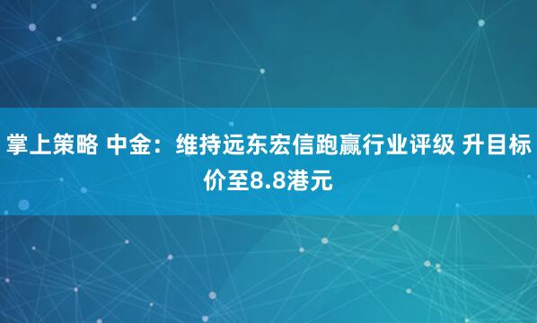 掌上策略 中金：维持远东宏信跑赢行业评级 升目标价至8.8港元