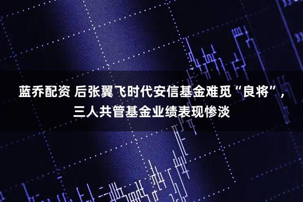 蓝乔配资 后张翼飞时代安信基金难觅“良将”，三人共管基金业绩表现惨淡