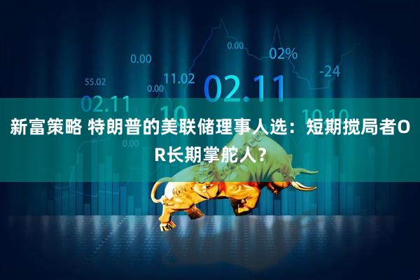 新富策略 特朗普的美联储理事人选：短期搅局者OR长期掌舵人？
