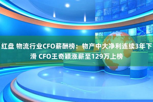 红盘 物流行业CFO薪酬榜：物产中大净利连续3年下滑 CFO王奇颖涨薪至129万上榜