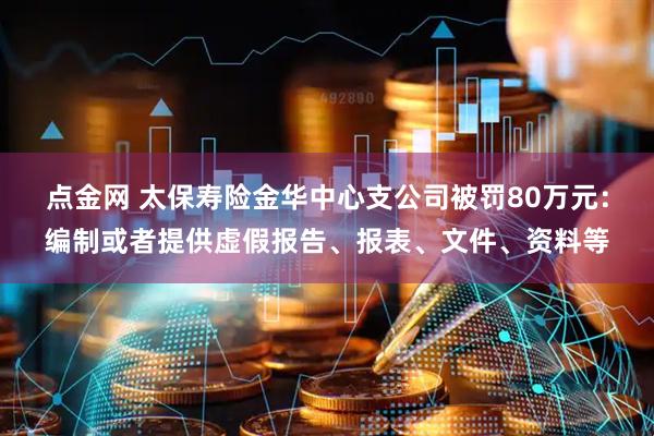 点金网 太保寿险金华中心支公司被罚80万元：编制或者提供虚假报告、报表、文件、资料等