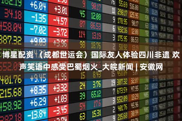 博星配资 （成都世运会）国际友人体验四川非遗 欢声笑语中感受巴蜀烟火_大皖新闻 | 安徽网