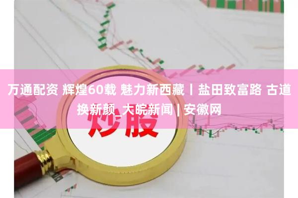 万通配资 辉煌60载 魅力新西藏丨盐田致富路 古道换新颜_大皖新闻 | 安徽网