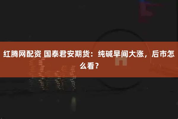 红腾网配资 国泰君安期货：纯碱早间大涨，后市怎么看？