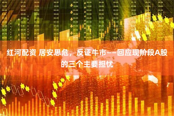 红河配资 居安思危，反证牛市——回应现阶段A股的三个主要担忧