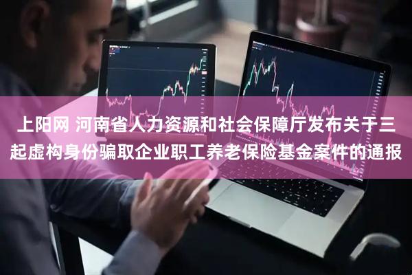 上阳网 河南省人力资源和社会保障厅发布关于三起虚构身份骗取企业职工养老保险基金案件的通报
