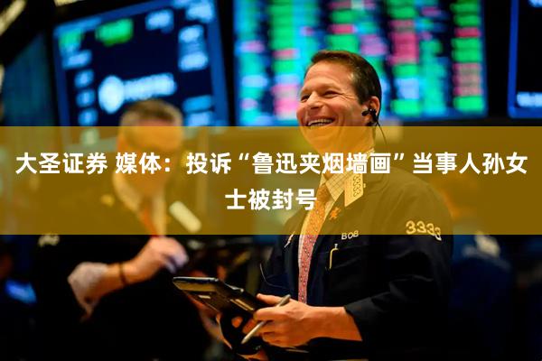 大圣证券 媒体：投诉“鲁迅夹烟墙画”当事人孙女士被封号