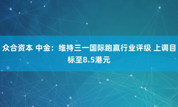众合资本 中金：维持三一国际跑赢行业评级 上调目标至8.5港元