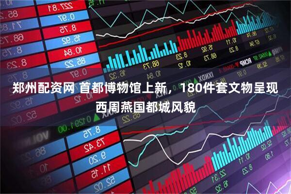 郑州配资网 首都博物馆上新，180件套文物呈现西周燕国都城风貌