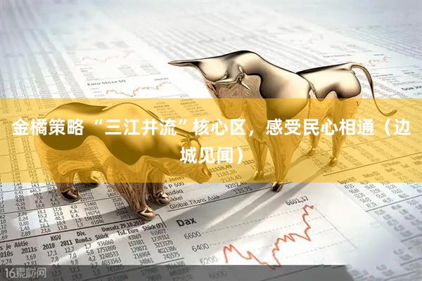 金橘策略 “三江并流”核心区，感受民心相通（边城见闻）