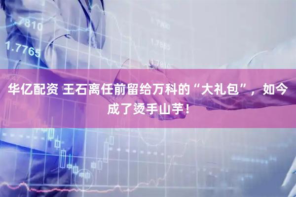 华亿配资 王石离任前留给万科的“大礼包”，如今成了烫手山芋！