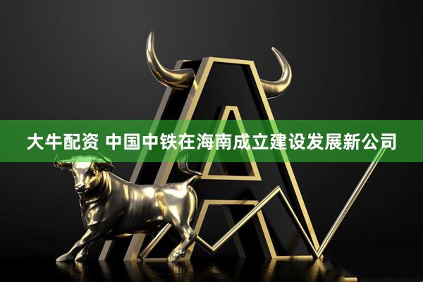 大牛配资 中国中铁在海南成立建设发展新公司