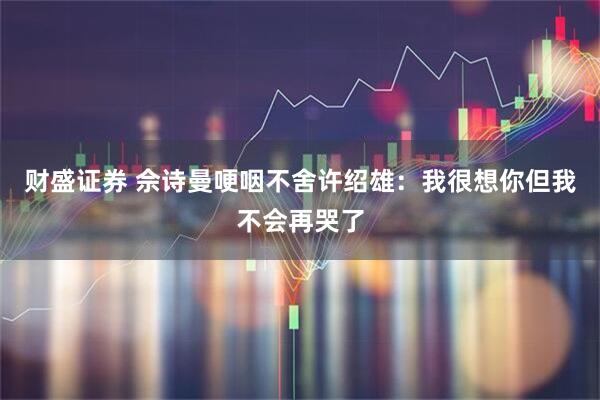 财盛证券 佘诗曼哽咽不舍许绍雄：我很想你但我不会再哭了