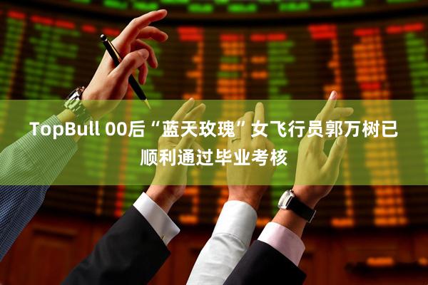 TopBull 00后“蓝天玫瑰”女飞行员郭万树已顺利通过毕业考核