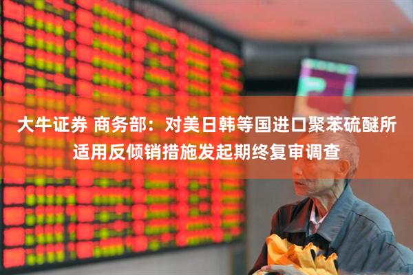 大牛证券 商务部：对美日韩等国进口聚苯硫醚所适用反倾销措施发起期终复审调查