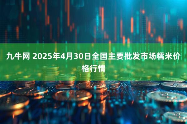 九牛网 2025年4月30日全国主要批发市场糯米价格行情