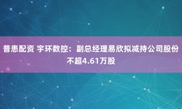 普患配资 宇环数控：副总经理易欣拟减持公司股份不超4.61万股