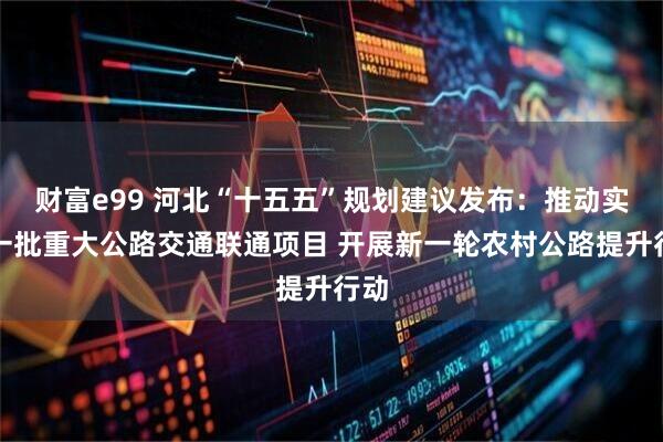 财富e99 河北“十五五”规划建议发布：推动实施一批重大公路交通联通项目 开展新一轮农村公路提升行动