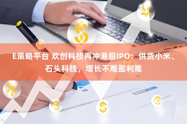 E策略平台 欢创科技再冲港股IPO：供货小米、石头科技，增长不难盈利难