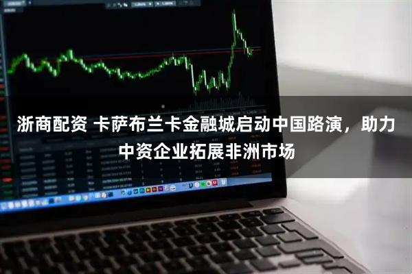 浙商配资 卡萨布兰卡金融城启动中国路演，助力中资企业拓展非洲市场