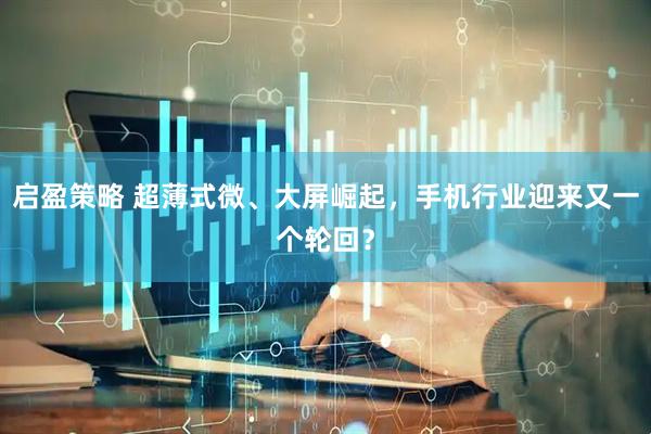 启盈策略 超薄式微、大屏崛起，手机行业迎来又一个轮回？