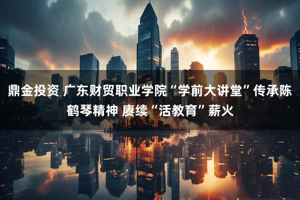 鼎金投资 广东财贸职业学院“学前大讲堂”传承陈鹤琴精神 赓续“活教育”薪火