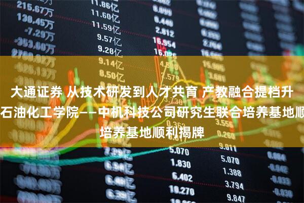 大通证券 从技术研发到人才共育 产教融合提档升级 广东石油化工学院——中机科技公司研究生联合培养基地顺利揭牌